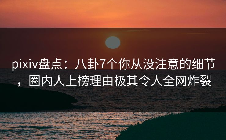pixiv盘点：八卦7个你从没注意的细节，圈内人上榜理由极其令人全网炸裂