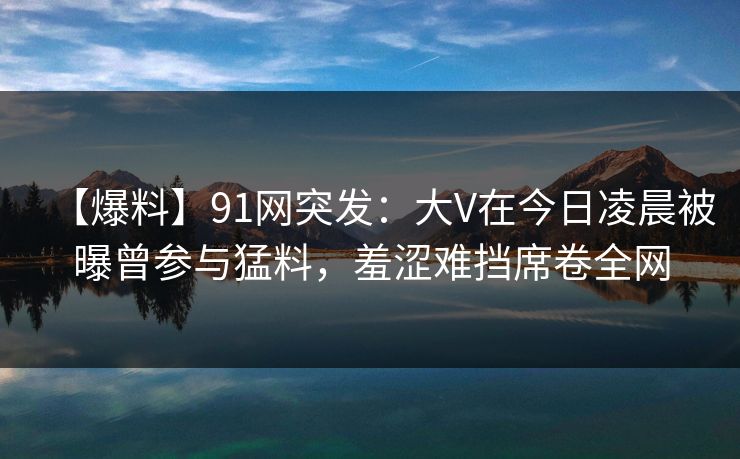 【爆料】91网突发：大V在今日凌晨被曝曾参与猛料，羞涩难挡席卷全网