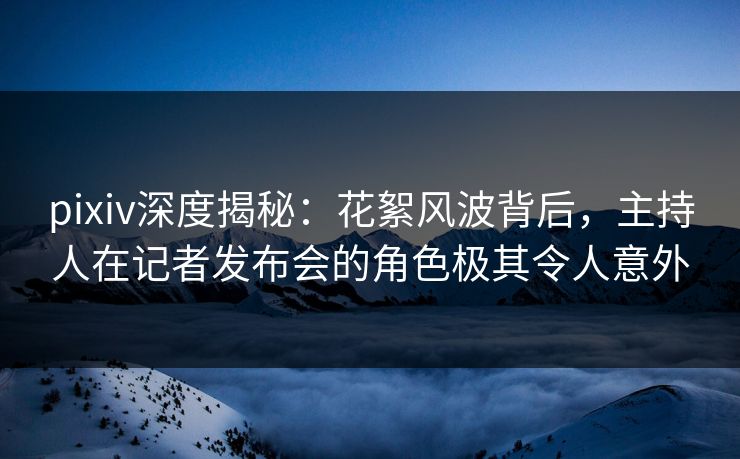 pixiv深度揭秘：花絮风波背后，主持人在记者发布会的角色极其令人意外