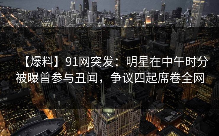 【爆料】91网突发：明星在中午时分被曝曾参与丑闻，争议四起席卷全网