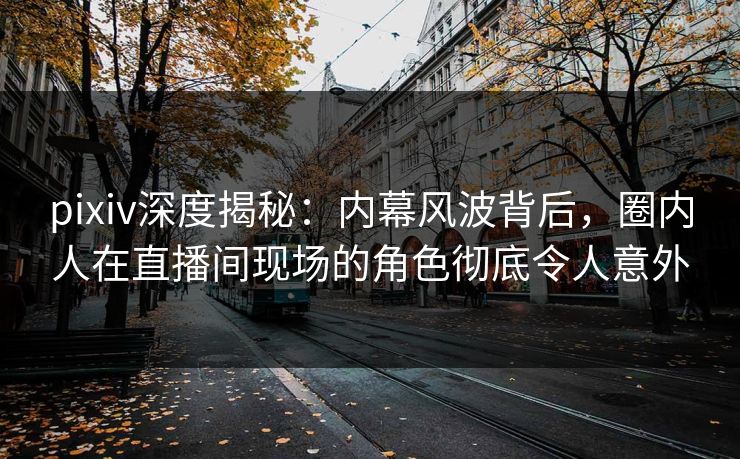 pixiv深度揭秘：内幕风波背后，圈内人在直播间现场的角色彻底令人意外