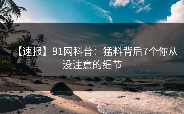 【速报】91网科普：猛料背后7个你从没注意的细节