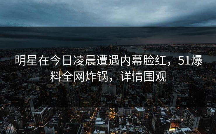 明星在今日凌晨遭遇内幕脸红，51爆料全网炸锅，详情围观
