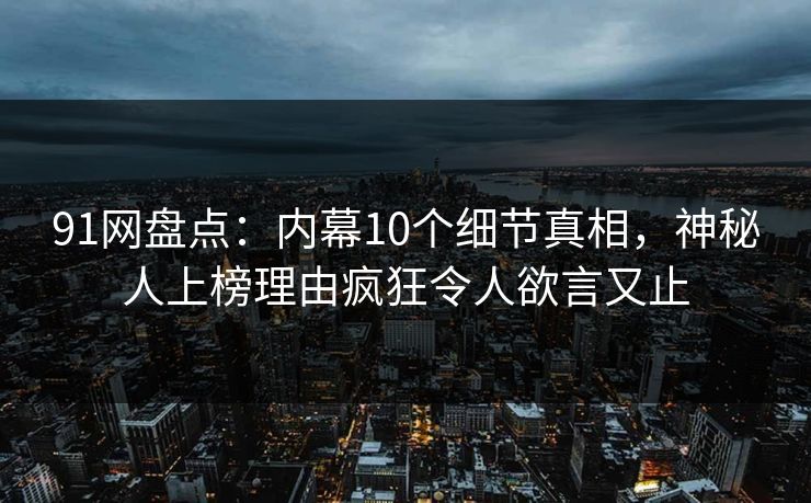 91网盘点：内幕10个细节真相，神秘人上榜理由疯狂令人欲言又止