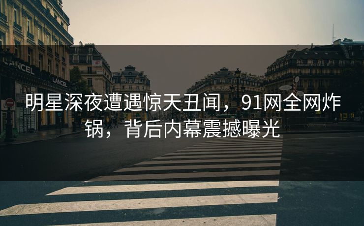 明星深夜遭遇惊天丑闻，91网全网炸锅，背后内幕震撼曝光