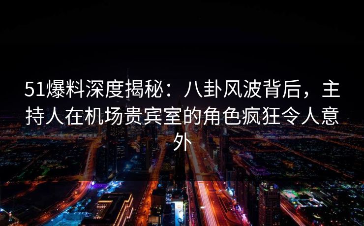 51爆料深度揭秘：八卦风波背后，主持人在机场贵宾室的角色疯狂令人意外