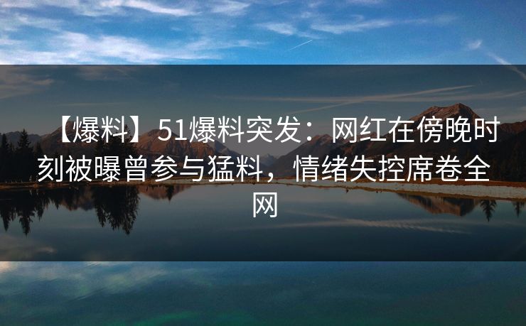 【爆料】51爆料突发：网红在傍晚时刻被曝曾参与猛料，情绪失控席卷全网