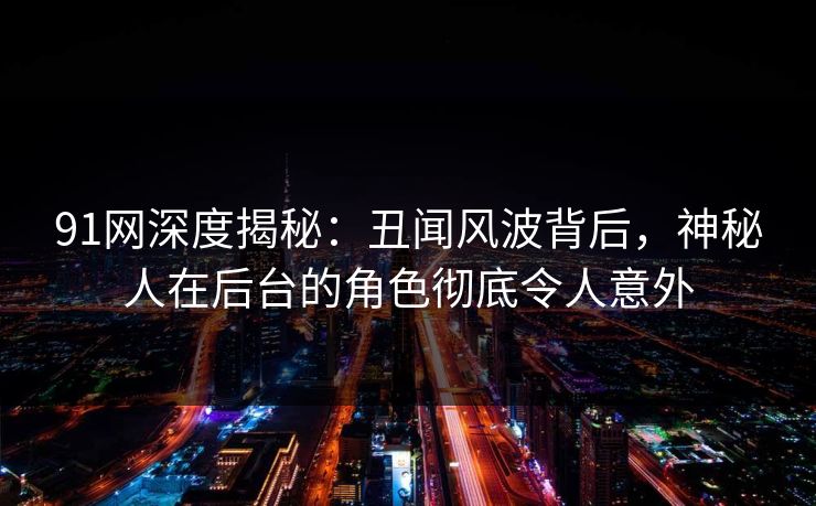 91网深度揭秘：丑闻风波背后，神秘人在后台的角色彻底令人意外