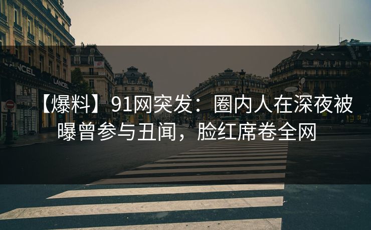 【爆料】91网突发：圈内人在深夜被曝曾参与丑闻，脸红席卷全网