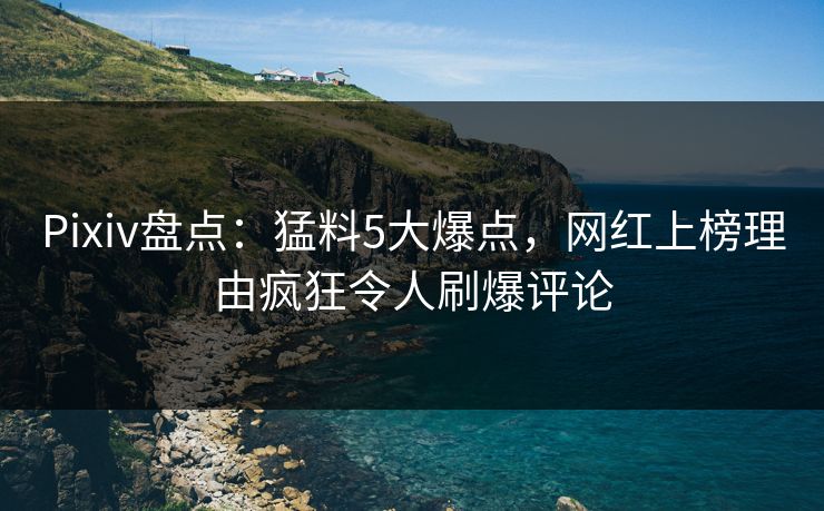 Pixiv盘点：猛料5大爆点，网红上榜理由疯狂令人刷爆评论