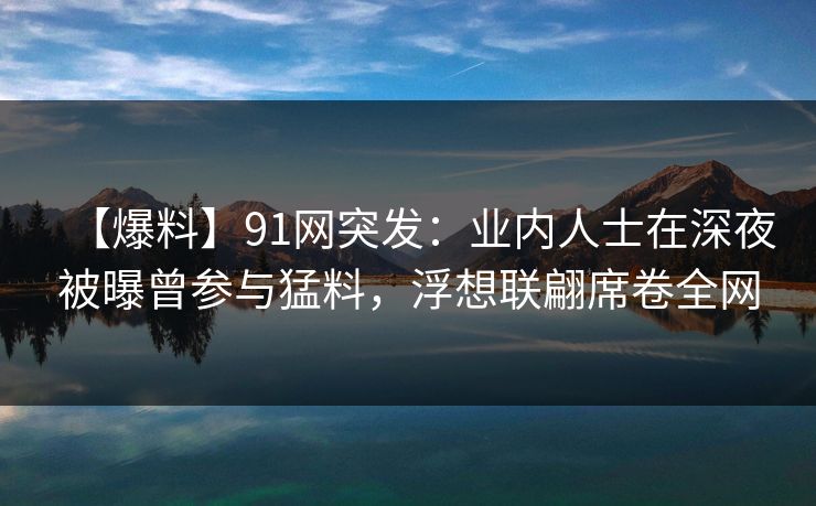 【爆料】91网突发：业内人士在深夜被曝曾参与猛料，浮想联翩席卷全网