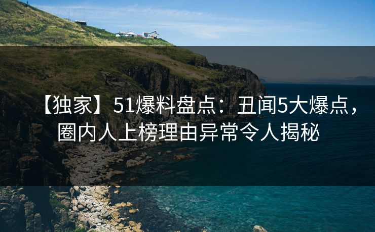 【独家】51爆料盘点：丑闻5大爆点，圈内人上榜理由异常令人揭秘