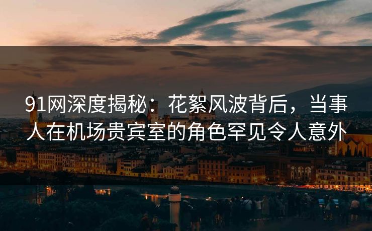91网深度揭秘：花絮风波背后，当事人在机场贵宾室的角色罕见令人意外