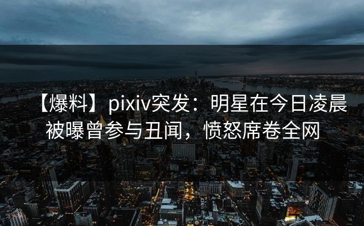 【爆料】pixiv突发：明星在今日凌晨被曝曾参与丑闻，愤怒席卷全网