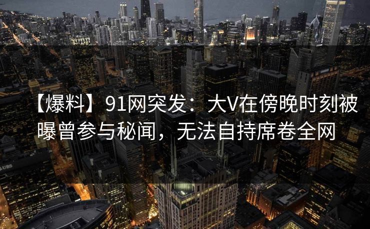 【爆料】91网突发：大V在傍晚时刻被曝曾参与秘闻，无法自持席卷全网