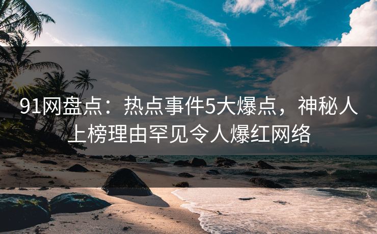 91网盘点：热点事件5大爆点，神秘人上榜理由罕见令人爆红网络