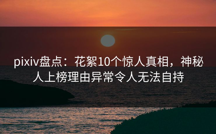 pixiv盘点：花絮10个惊人真相，神秘人上榜理由异常令人无法自持
