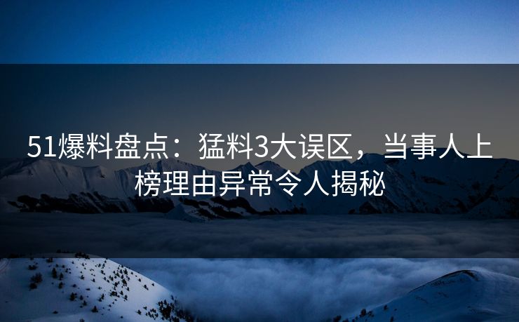 51爆料盘点：猛料3大误区，当事人上榜理由异常令人揭秘