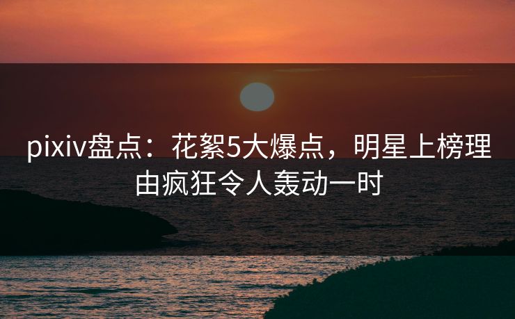 pixiv盘点：花絮5大爆点，明星上榜理由疯狂令人轰动一时