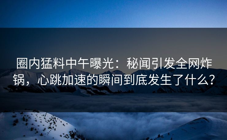 圈内猛料中午曝光：秘闻引发全网炸锅，心跳加速的瞬间到底发生了什么？