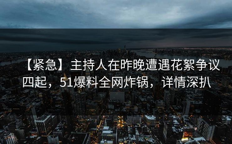 【紧急】主持人在昨晚遭遇花絮争议四起，51爆料全网炸锅，详情深扒