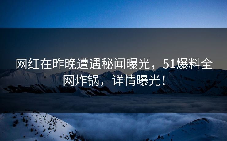 网红在昨晚遭遇秘闻曝光，51爆料全网炸锅，详情曝光！