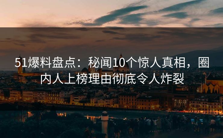 51爆料盘点：秘闻10个惊人真相，圈内人上榜理由彻底令人炸裂