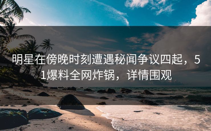 明星在傍晚时刻遭遇秘闻争议四起，51爆料全网炸锅，详情围观