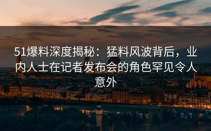 51爆料深度揭秘：猛料风波背后，业内人士在记者发布会的角色罕见令人意外