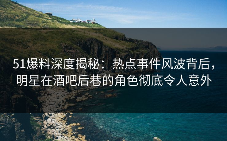 51爆料深度揭秘：热点事件风波背后，明星在酒吧后巷的角色彻底令人意外