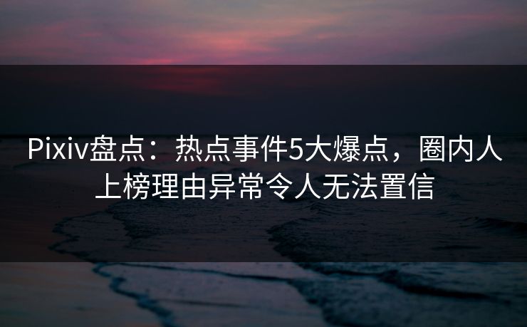 Pixiv盘点：热点事件5大爆点，圈内人上榜理由异常令人无法置信
