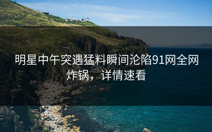 明星中午突遇猛料瞬间沦陷91网全网炸锅，详情速看