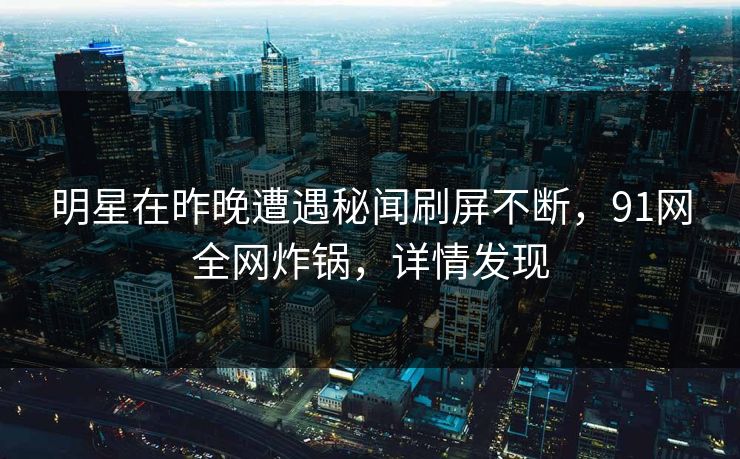 明星在昨晚遭遇秘闻刷屏不断，91网全网炸锅，详情发现