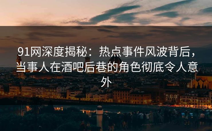 91网深度揭秘：热点事件风波背后，当事人在酒吧后巷的角色彻底令人意外