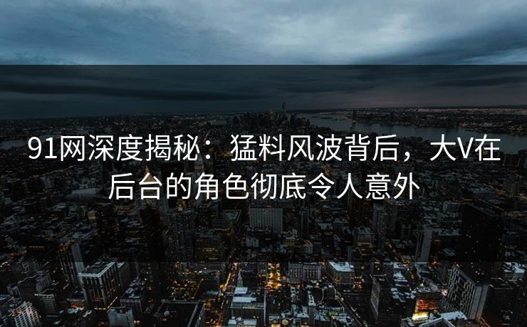 91网深度揭秘：猛料风波背后，大V在后台的角色彻底令人意外