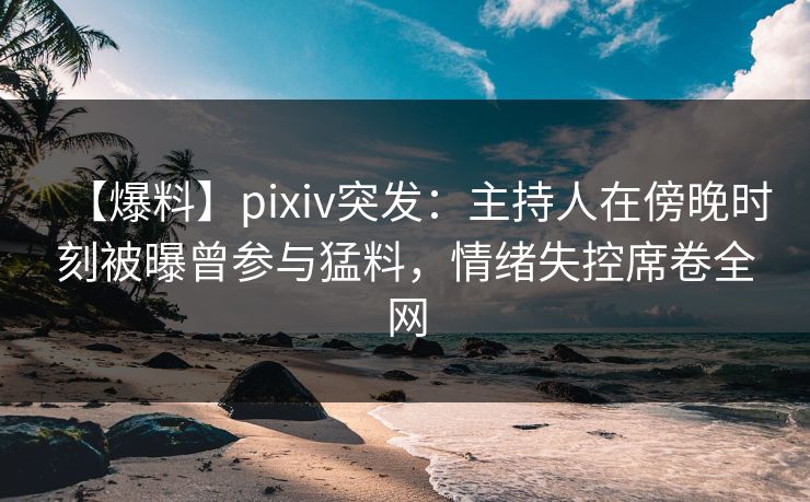 【爆料】pixiv突发：主持人在傍晚时刻被曝曾参与猛料，情绪失控席卷全网