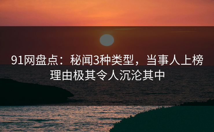 91网盘点：秘闻3种类型，当事人上榜理由极其令人沉沦其中