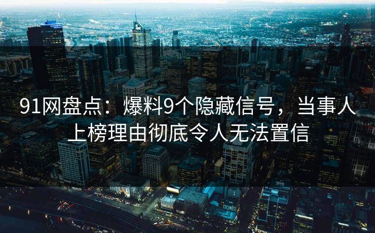 91网盘点：爆料9个隐藏信号，当事人上榜理由彻底令人无法置信