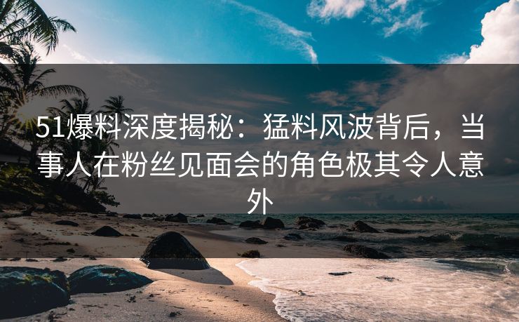 51爆料深度揭秘：猛料风波背后，当事人在粉丝见面会的角色极其令人意外