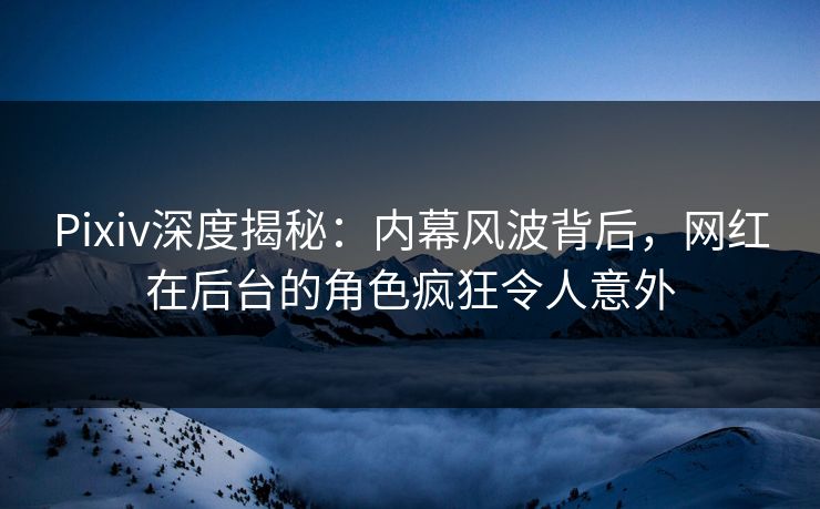 Pixiv深度揭秘：内幕风波背后，网红在后台的角色疯狂令人意外