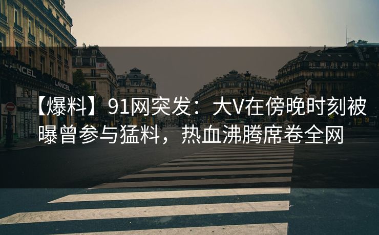 【爆料】91网突发：大V在傍晚时刻被曝曾参与猛料，热血沸腾席卷全网