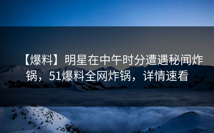 【爆料】明星在中午时分遭遇秘闻炸锅，51爆料全网炸锅，详情速看