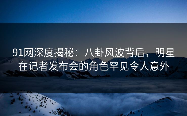 91网深度揭秘：八卦风波背后，明星在记者发布会的角色罕见令人意外