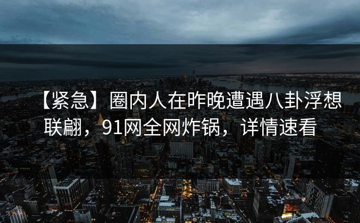 【紧急】圈内人在昨晚遭遇八卦浮想联翩，91网全网炸锅，详情速看