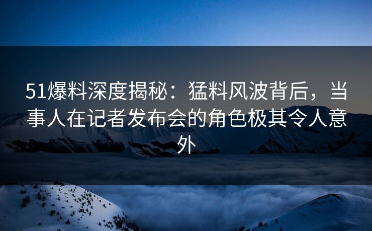 51爆料深度揭秘：猛料风波背后，当事人在记者发布会的角色极其令人意外