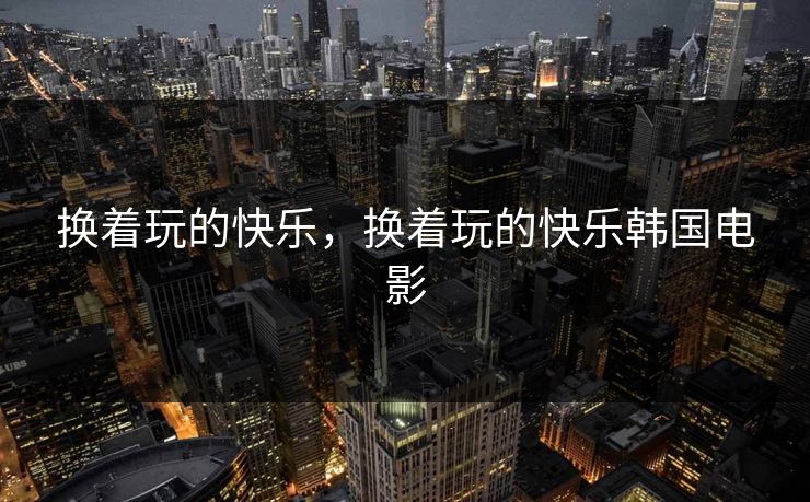 换着玩的快乐，换着玩的快乐韩国电影