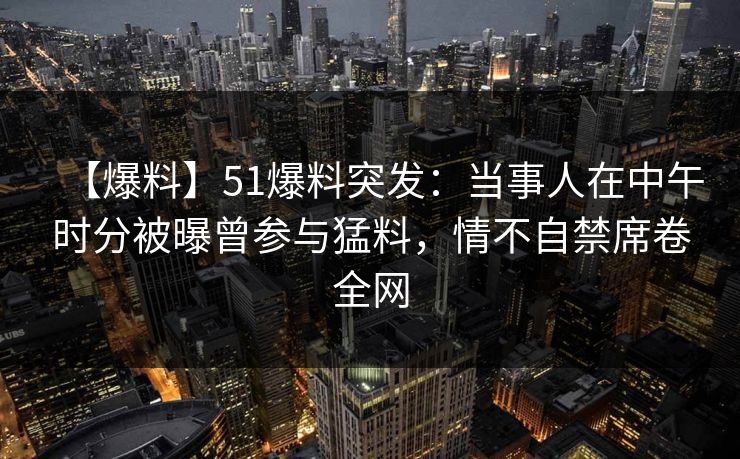 【爆料】51爆料突发：当事人在中午时分被曝曾参与猛料，情不自禁席卷全网