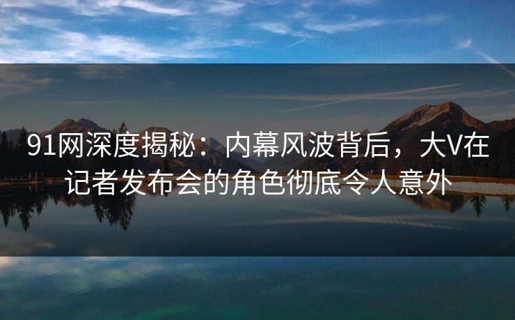 91网深度揭秘：内幕风波背后，大V在记者发布会的角色彻底令人意外