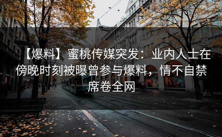 【爆料】蜜桃传媒突发：业内人士在傍晚时刻被曝曾参与爆料，情不自禁席卷全网