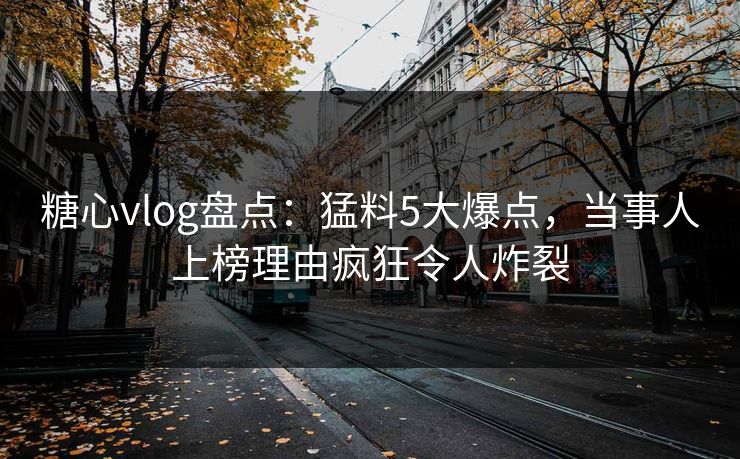 糖心vlog盘点：猛料5大爆点，当事人上榜理由疯狂令人炸裂